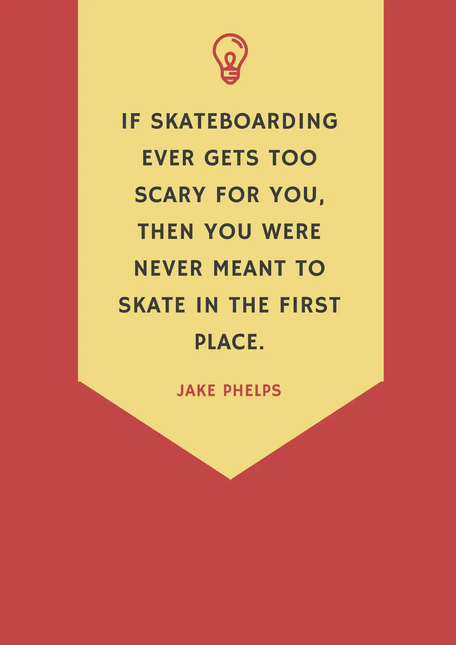 IF SKATEBOARDING EVER GETS TOO SCARY FOR YOU, THEN YOU WERE NEVER MEANT TO SKATE IN THE FIRST PLACE.